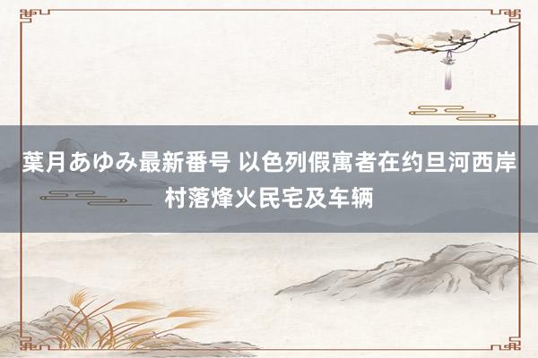 葉月あゆみ最新番号 以色列假寓者在约旦河西岸村落烽火民宅及车辆