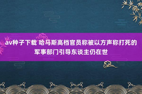 av种子下载 哈马斯高档官员称被以方声称打死的军事部门引导东谈主仍在世