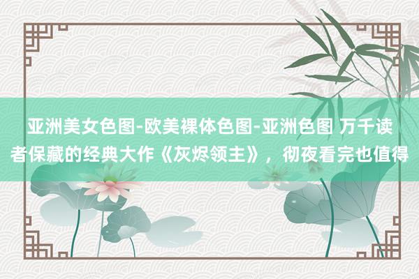 亚洲美女色图-欧美裸体色图-亚洲色图 万千读者保藏的经典大作《灰烬领主》，彻夜看完也值得