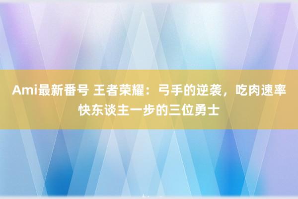 Ami最新番号 王者荣耀：弓手的逆袭，吃肉速率快东谈主一步的三位勇士