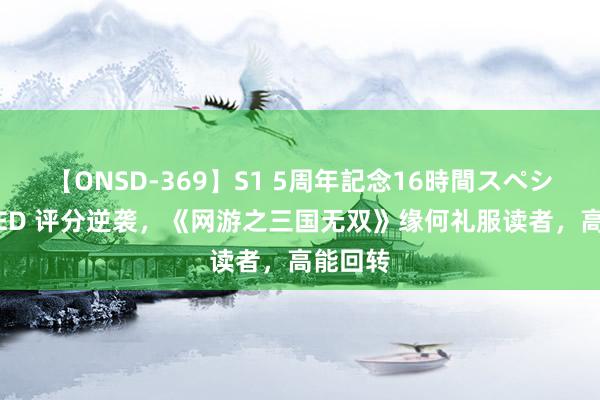 【ONSD-369】S1 5周年記念16時間スペシャル RED 评分逆袭，《网游之三国无双》缘何礼服读者，高能回转