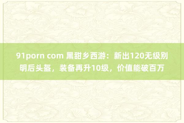 91porn com 黑甜乡西游：新出120无级别明后头盔，装备再升10级，价值能破百万