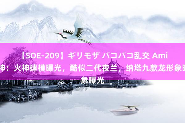 【SOE-209】ギリモザ バコバコ乱交 Ami 原神：火神建模曝光，酷似二代夜兰，纳塔九款龙形象曝光