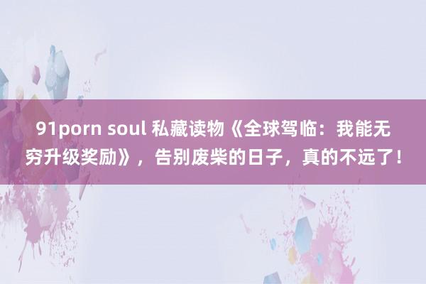 91porn soul 私藏读物《全球驾临：我能无穷升级奖励》，告别废柴的日子，真的不远了！