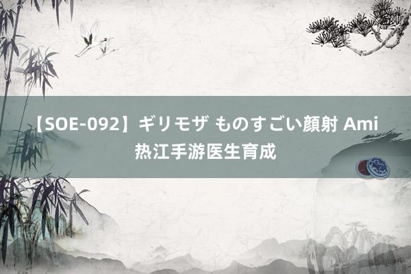 【SOE-092】ギリモザ ものすごい顔射 Ami 热江手游医生育成