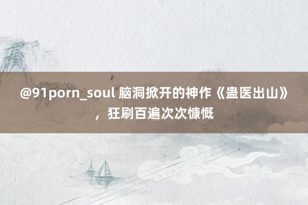 @91porn_soul 脑洞掀开的神作《蛊医出山》，狂刷百遍次次慷慨