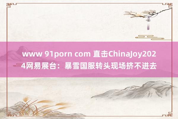 www 91porn com 直击ChinaJoy2024网易展台：暴雪国服转头现场挤不进去