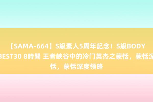 【SAMA-664】S級素人5周年記念！S級BODY中出しBEST30 8時間 王者峡谷中的冷门英杰之蒙恬，蒙恬深度领略