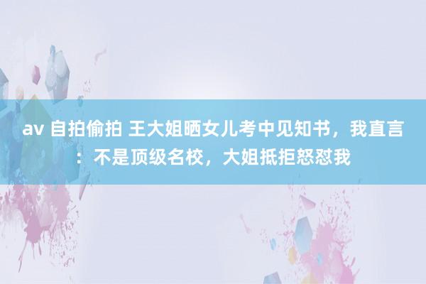 av 自拍偷拍 王大姐晒女儿考中见知书，我直言：不是顶级名校，大姐抵拒怒怼我