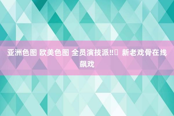 亚洲色图 欧美色图 全员演技派‼️新老戏骨在线飙戏