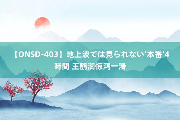 【ONSD-403】地上波では見られない‘本番’4時間 王鹤润惊鸿一滑