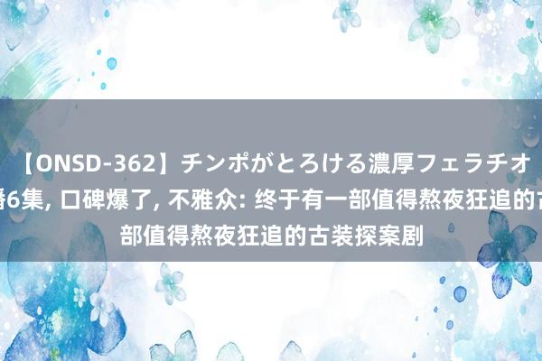 【ONSD-362】チンポがとろける濃厚フェラチオ4時間 仅播6集, 口碑爆了, 不雅众: 终于有一部值得熬夜狂追的古装探案剧