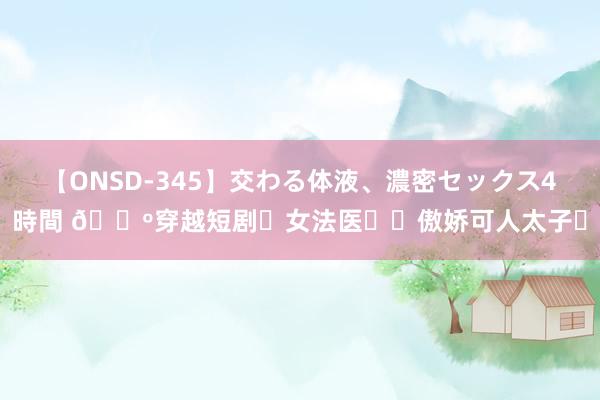 【ONSD-345】交わる体液、濃密セックス4時間 ?穿越短剧❗女法医✖️傲娇可人太子❗