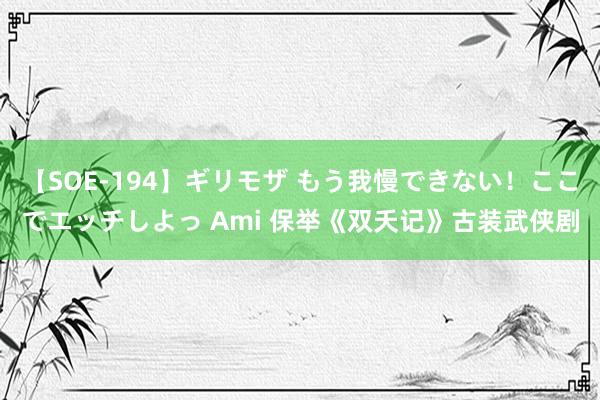 【SOE-194】ギリモザ もう我慢できない！ここでエッチしよっ Ami 保举《双夭记》古装武侠剧