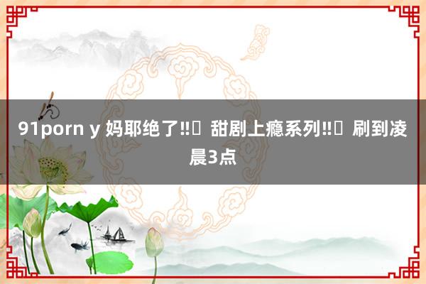 91porn y 妈耶绝了‼️甜剧上瘾系列‼️刷到凌晨3点