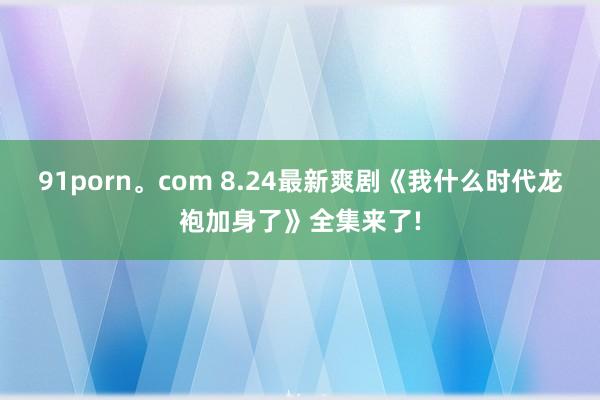 91porn。com 8.24最新爽剧《我什么时代龙袍加身了》全集来了!