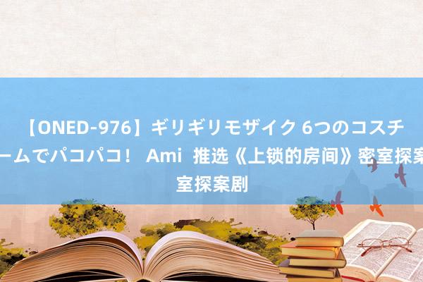 【ONED-976】ギリギリモザイク 6つのコスチュームでパコパコ！ Ami  推选《上锁的房间》密室探案剧