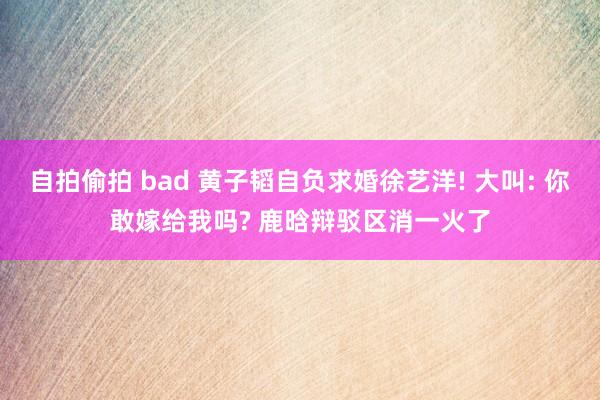 自拍偷拍 bad 黄子韬自负求婚徐艺洋! 大叫: 你敢嫁给我吗? 鹿晗辩驳区消一火了