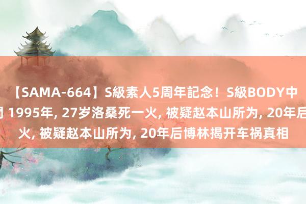 【SAMA-664】S級素人5周年記念！S級BODY中出しBEST30 8時間 1995年, 27岁洛桑死一火, 被疑赵本山所为, 20年后博林揭开车祸真相