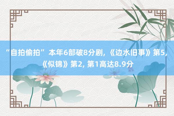 “自拍偷拍” 本年6部破8分剧, 《边水旧事》第5, 《似锦》第2, 第1高达8.9分