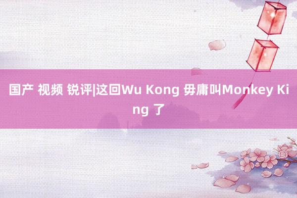 国产 视频 锐评|这回Wu Kong 毋庸叫Monkey King 了