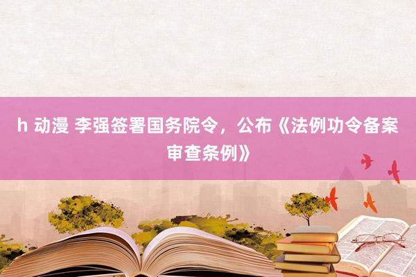 h 动漫 李强签署国务院令，公布《法例功令备案审查条例》