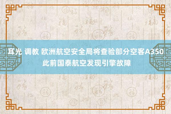 耳光 调教 欧洲航空安全局将查验部分空客A350 此前国泰航空发现引擎故障