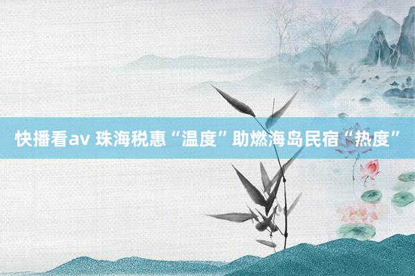 快播看av 珠海税惠“温度”助燃海岛民宿“热度”