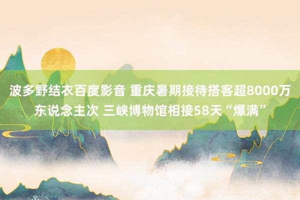 波多野结衣百度影音 重庆暑期接待搭客超8000万东说念主次 三峡博物馆相接58天“爆满”