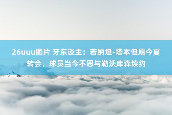 26uuu图片 牙东谈主：若纳坦-塔本但愿今夏转会，球员当今不思与勒沃库森续约