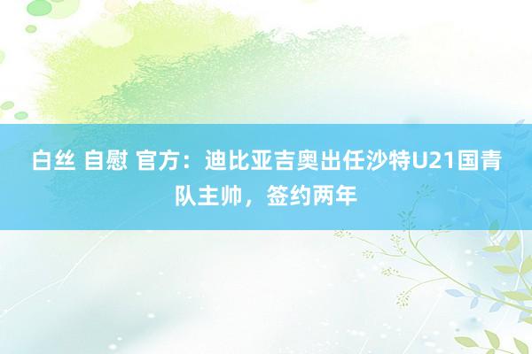 白丝 自慰 官方：迪比亚吉奥出任沙特U21国青队主帅，签约两年