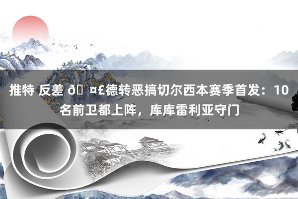 推特 反差 ?德转恶搞切尔西本赛季首发：10名前卫都上阵，库库雷利亚守门