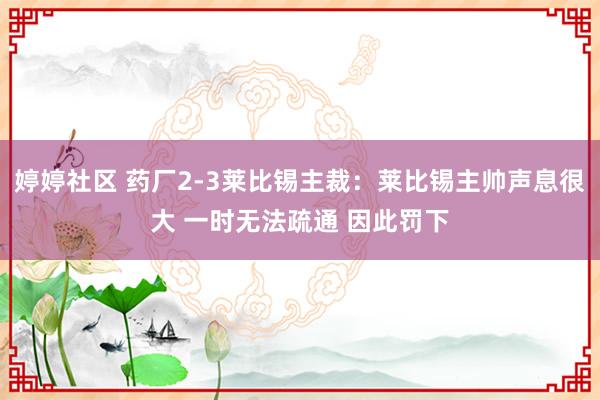 婷婷社区 药厂2-3莱比锡主裁：莱比锡主帅声息很大 一时无法疏通 因此罚下