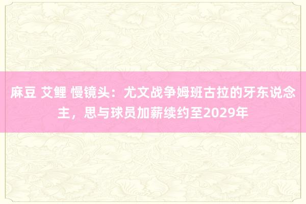 麻豆 艾鲤 慢镜头：尤文战争姆班古拉的牙东说念主，思与球员加薪续约至2029年