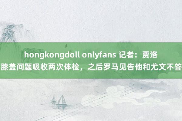 hongkongdoll onlyfans 记者：贾洛因膝盖问题吸收两次体检，之后罗马见告他和尤文不签了