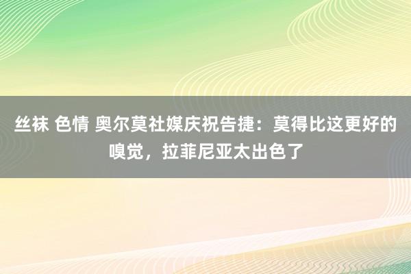 丝袜 色情 奥尔莫社媒庆祝告捷：莫得比这更好的嗅觉，拉菲尼亚太出色了