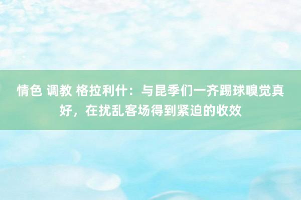 情色 调教 格拉利什：与昆季们一齐踢球嗅觉真好，在扰乱客场得到紧迫的收效