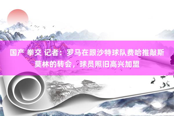 国产 拳交 记者：罗马在跟沙特球队费哈推敲斯莫林的转会，球员照旧高兴加盟