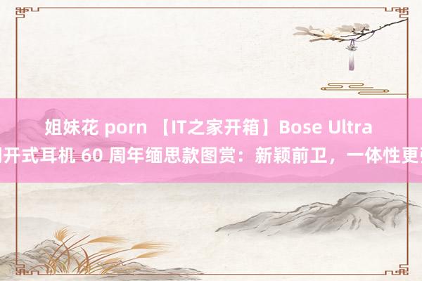 姐妹花 porn 【IT之家开箱】Bose Ultra 洞开式耳机 60 周年缅思款图赏：新颖前卫，一体性更强