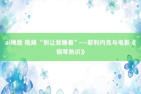 ai换脸 视频 “别让我睡着”——耶利内克与电影《钢琴熟识》