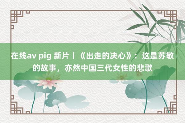 在线av pig 新片丨《出走的决心》：这是苏敏的故事，亦然中国三代女性的悲歌