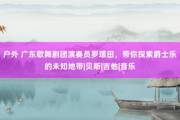 户外 广东歌舞剧团演奏员罗璟田，带你探索爵士乐的未知地带|贝斯|吉他|音乐