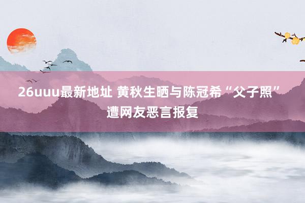 26uuu最新地址 黄秋生晒与陈冠希“父子照” 遭网友恶言报复