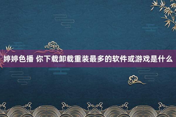 婷婷色播 你下载卸载重装最多的软件或游戏是什么