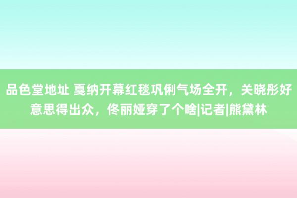 品色堂地址 戛纳开幕红毯巩俐气场全开，关晓彤好意思得出众，佟丽娅穿了个啥|记者|熊黛林