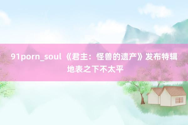 91porn_soul 《君主：怪兽的遗产》发布特辑 地表之下不太平