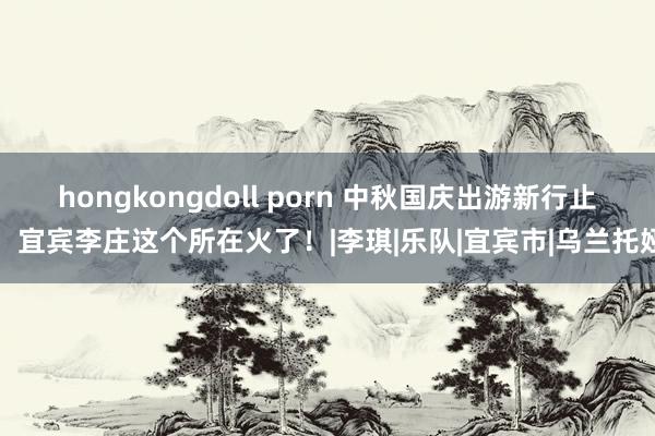 hongkongdoll porn 中秋国庆出游新行止！宜宾李庄这个所在火了！|李琪|乐队|宜宾市|乌兰托娅