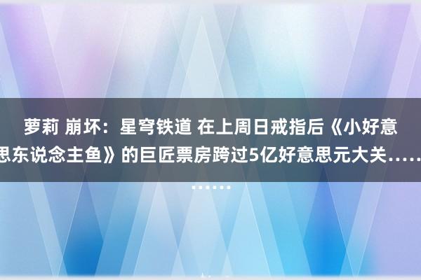 萝莉 崩坏：星穹铁道 在上周日戒指后《小好意思东说念主鱼》的巨匠票房跨过5亿好意思元大关……