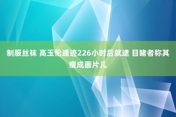 制服丝袜 高玉伦遁迹226小时后就逮 目睹者称其瘦成画片儿