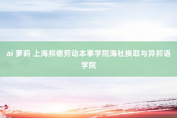 ai 萝莉 上海邦德劳动本事学院海社换取与异邦语学院